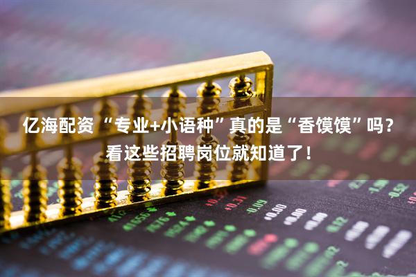 亿海配资 “专业+小语种”真的是“香馍馍”吗？看这些招聘岗位就知道了！