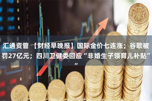 汇通资管 【财经早晚报】国际金价七连涨；谷歌被罚27亿元；四川卫健委回应“非婚生子领育儿补贴”