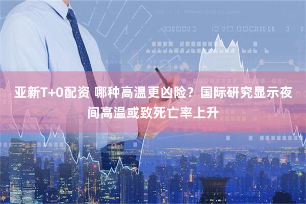 亚新T+0配资 哪种高温更凶险？国际研究显示夜间高温或致死亡率上升
