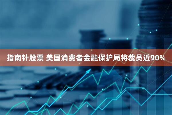 指南针股票 美国消费者金融保护局将裁员近90%