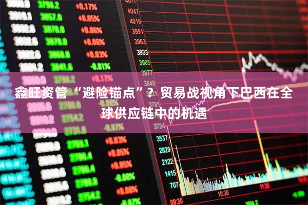 鑫旺资管 “避险锚点”？贸易战视角下巴西在全球供应链中的机遇