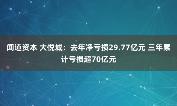 闻道资本 大悦城：去年净亏损29.77亿元 三年累计亏损超70亿元