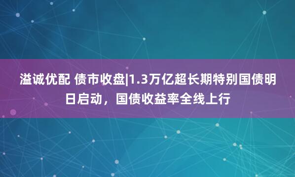 溢诚优配 债市收盘|1.3万亿超长期特别国债明日启动，国债收益率全线上行