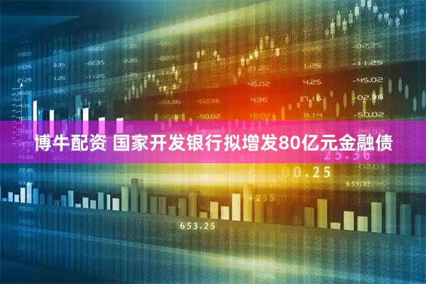 博牛配资 国家开发银行拟增发80亿元金融债
