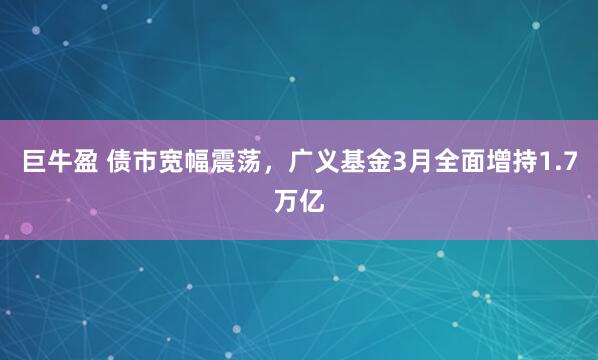 巨牛盈 债市宽幅震荡，广义基金3月全面增持1.7万亿