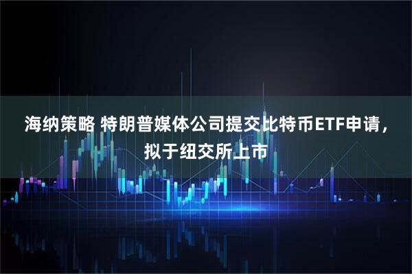 海纳策略 特朗普媒体公司提交比特币ETF申请，拟于纽交所上市