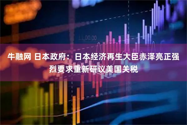 牛融网 日本政府：日本经济再生大臣赤泽亮正强烈要求重新研议美国关税