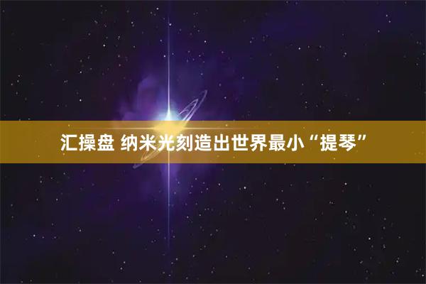 汇操盘 纳米光刻造出世界最小“提琴”