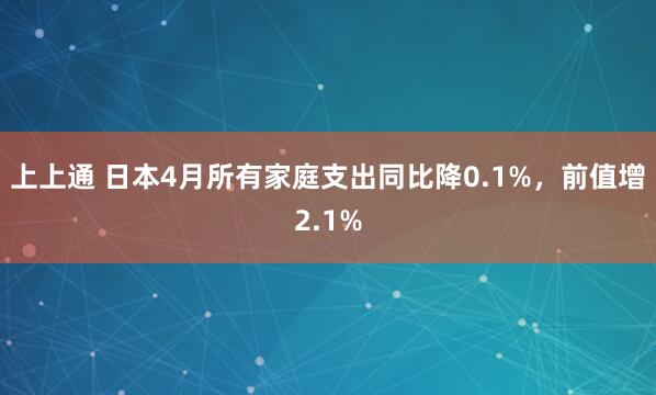 上上通 日本4月所有家庭支出同比降0.1%，前值增2.1%