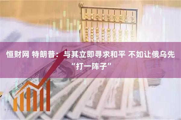 恒财网 特朗普：与其立即寻求和平 不如让俄乌先“打一阵子”