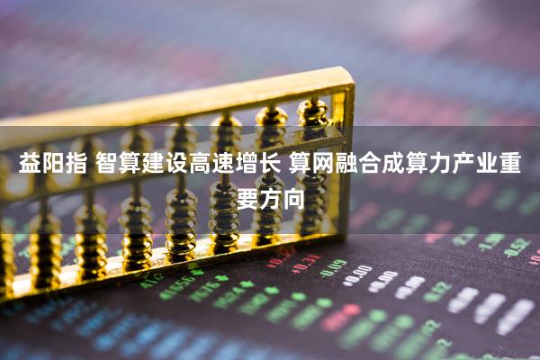 益阳指 智算建设高速增长 算网融合成算力产业重要方向