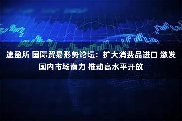 速盈所 国际贸易形势论坛：扩大消费品进口 激发国内市场潜力 推动高水平开放
