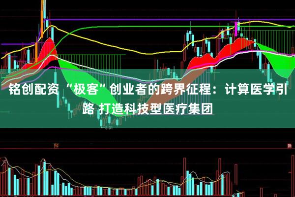 铭创配资 “极客”创业者的跨界征程：计算医学引路 打造科技型医疗集团