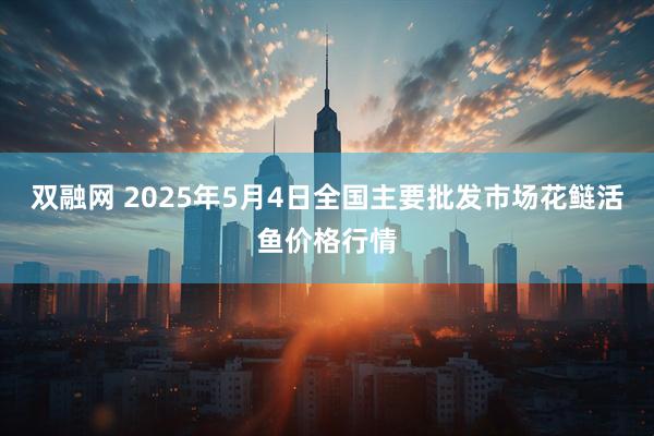 双融网 2025年5月4日全国主要批发市场花鲢活鱼价格行情