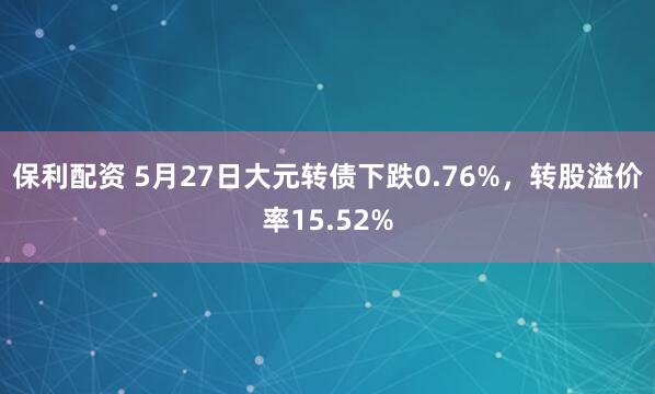 保利配资 5月27日大元转债下跌0.76%，转股溢价率15.52%