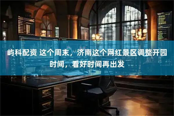 屿科配资 这个周末，济南这个网红景区调整开园时间，看好时间再出发