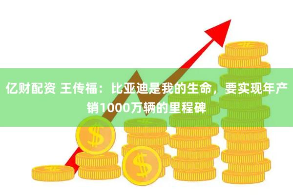 亿财配资 王传福：比亚迪是我的生命，要实现年产销1000万辆的里程碑