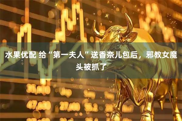 水果优配 给“第一夫人”送香奈儿包后，邪教女魔头被抓了