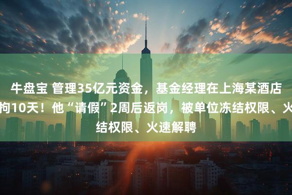 牛盘宝 管理35亿元资金，基金经理在上海某酒店赌博被拘10天！他“请假”2周后返岗，被单位冻结权限、火速解聘