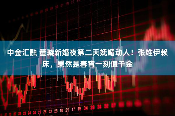 中金汇融 董璇新婚夜第二天妩媚动人！张维伊赖床，果然是春宵一刻值千金