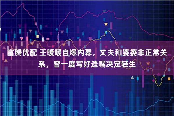 富腾优配 王暖暖自爆内幕，丈夫和婆婆非正常关系，曾一度写好遗嘱决定轻生