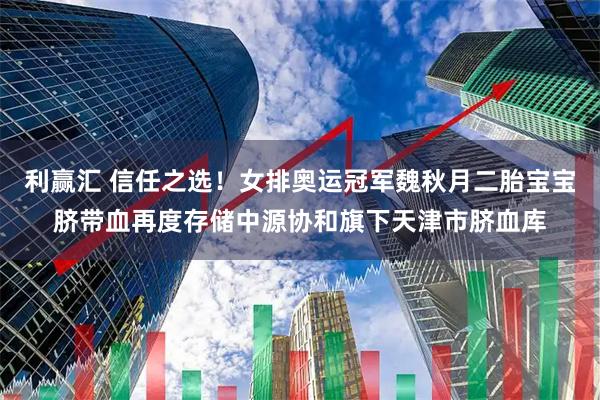 利赢汇 信任之选！女排奥运冠军魏秋月二胎宝宝脐带血再度存储中源协和旗下天津市脐血库