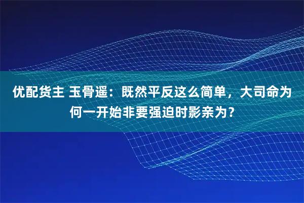 优配货主 玉骨遥：既然平反这么简单，大司命为何一开始非要强迫时影亲为？