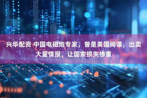 兴华配资 中国电磁炮专家，曾是美国间谍，出卖大量情报，让国家损失惨重