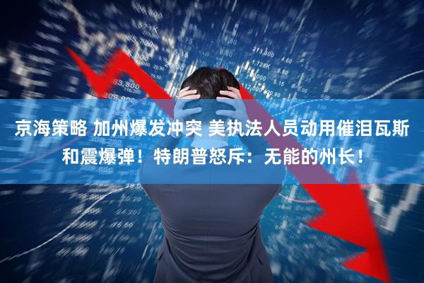 京海策略 加州爆发冲突 美执法人员动用催泪瓦斯和震爆弹！特朗普怒斥：无能的州长！