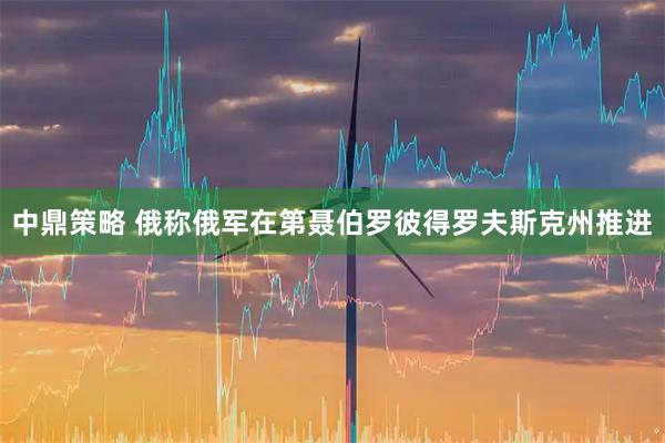 中鼎策略 俄称俄军在第聂伯罗彼得罗夫斯克州推进