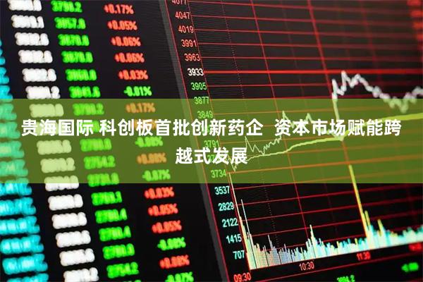 贵海国际 科创板首批创新药企  资本市场赋能跨越式发展