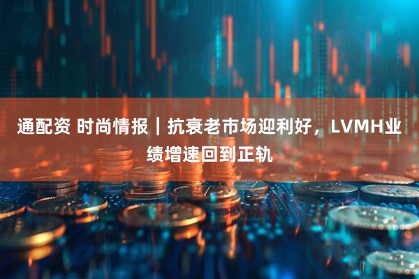 通配资 时尚情报｜抗衰老市场迎利好，LVMH业绩增速回到正轨