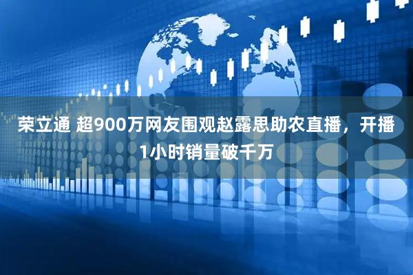 荣立通 超900万网友围观赵露思助农直播，开播1小时销量破千万