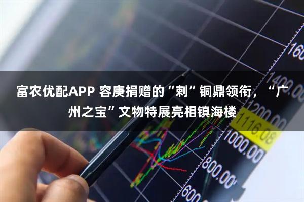 富农优配APP 容庚捐赠的“剌”铜鼎领衔，“广州之宝”文物特展亮相镇海楼