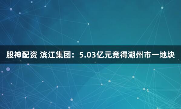 股神配资 滨江集团：5.03亿元竞得湖州市一地块