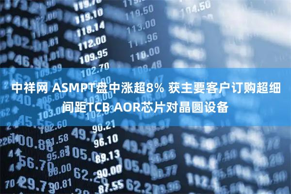 中祥网 ASMPT盘中涨超8% 获主要客户订购超细间距TCB AOR芯片对晶圆设备