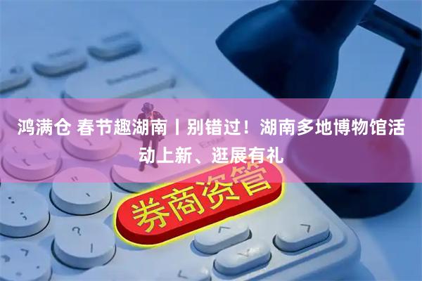 鸿满仓 春节趣湖南丨别错过！湖南多地博物馆活动上新、逛展有礼