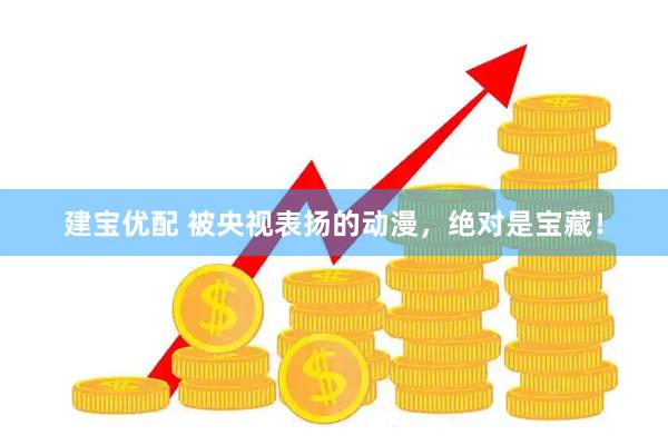 建宝优配 被央视表扬的动漫，绝对是宝藏！