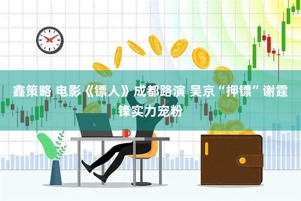 鑫策略 电影《镖人》成都路演 吴京“押镖”谢霆锋实力宠粉