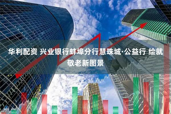华利配资 兴业银行蚌埠分行慧珠城·公益行 绘就敬老新图景