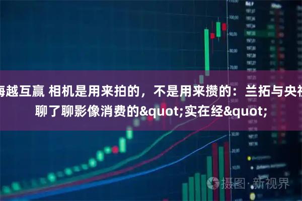 海越互赢 相机是用来拍的，不是用来攒的：兰拓与央视聊了聊影像消费的"实在经"