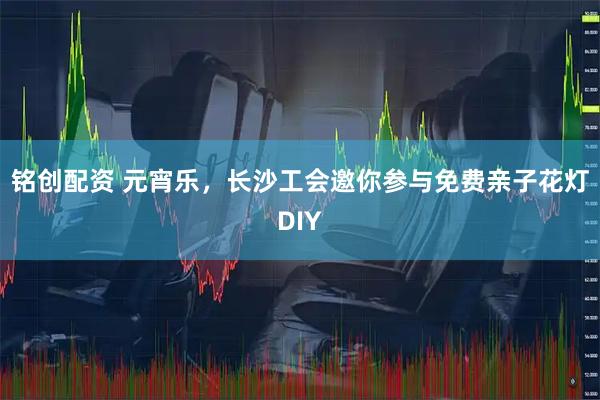铭创配资 元宵乐，长沙工会邀你参与免费亲子花灯DIY