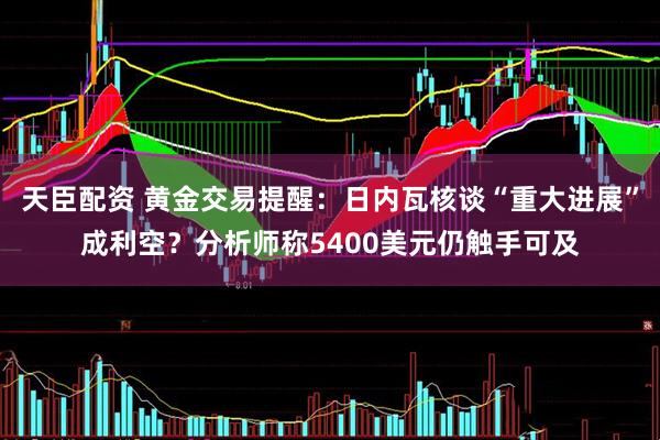 天臣配资 黄金交易提醒：日内瓦核谈“重大进展”成利空？分析师称5400美元仍触手可及