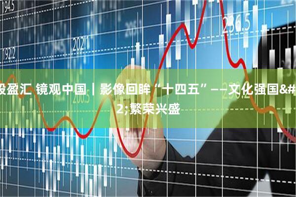 股盈汇 镜观中国｜影像回眸“十四五”——文化强国 繁荣兴盛