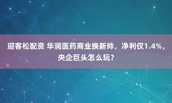 迎客松配资 华润医药商业换新帅，净利仅1.4%，央企巨头怎么玩？