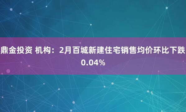 鼎金投资 机构：2月百城新建住宅销售均价环比下跌0.04%