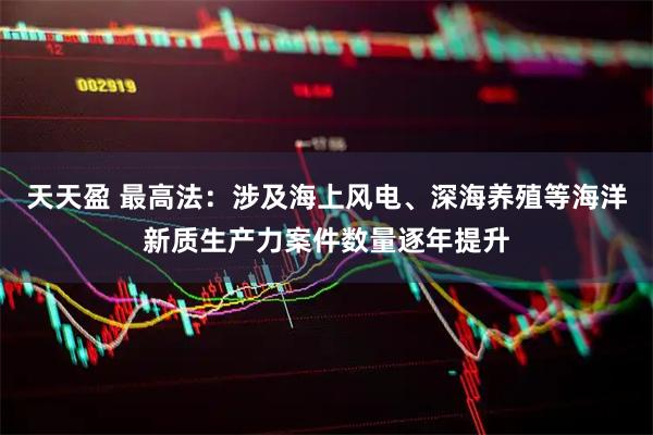 天天盈 最高法：涉及海上风电、深海养殖等海洋新质生产力案件数量逐年提升