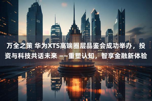 万全之策 华为XTS高端圈层品鉴会成功举办，投资与科技共话未来 ——重塑认知，智享金融新体验