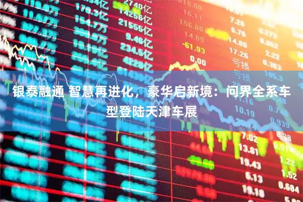 银泰融通 智慧再进化，豪华启新境：问界全系车型登陆天津车展