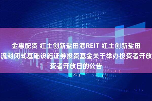 金惠配资 红土创新盐田港REIT 红土创新盐田港仓储物流封闭式基础设施证券投资基金关于举办投资者开放日的公告